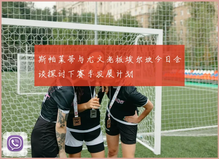 斯帕莱蒂与尤文老板埃尔坎今日会谈探讨下赛季发展计划