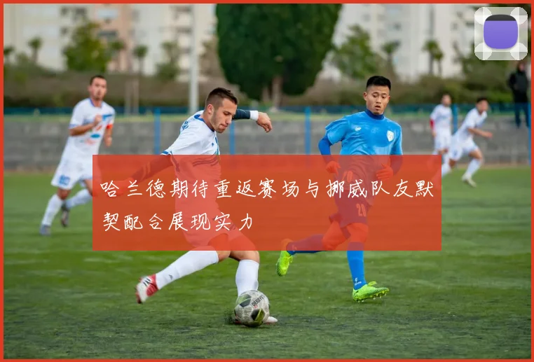 哈兰德期待重返赛场与挪威队友默契配合展现实力