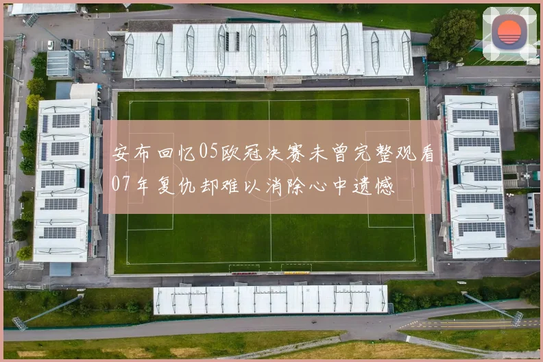 安布回忆05欧冠决赛未曾完整观看07年复仇却难以消除心中遗憾