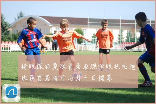 榜眼探花夏联首秀表现抢眼状元迪班萨首秀将于七月十日揭幕