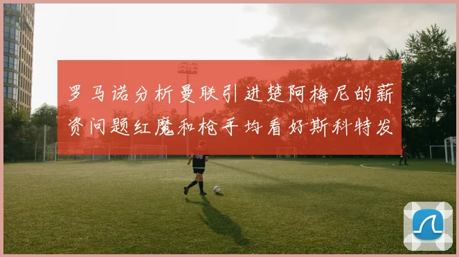 罗马诺分析曼联引进楚阿梅尼的薪资问题红魔和枪手均看好斯科特发展潜力