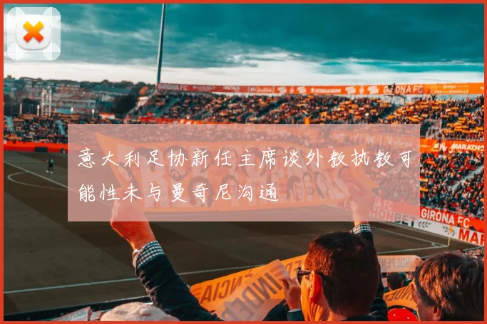 意大利足协新任主席谈外教执教可能性未与曼奇尼沟通