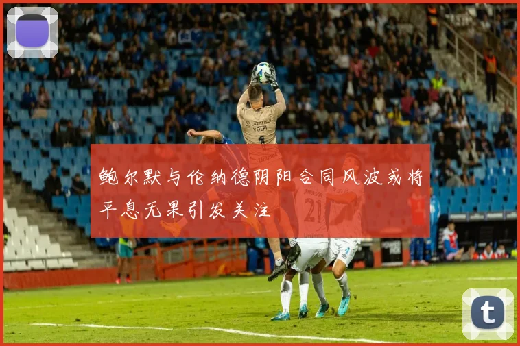 鲍尔默与伦纳德阴阳合同风波或将平息无果引发关注