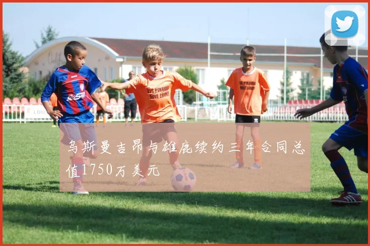 乌斯曼吉昂与雄鹿续约三年合同总值1750万美元