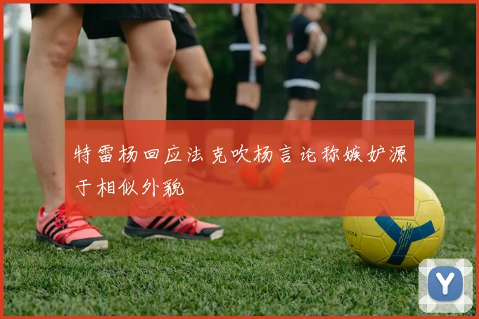 特雷杨回应法克吹杨言论称嫉妒源于相似外貌