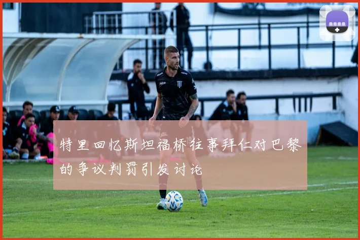 特里回忆斯坦福桥往事拜仁对巴黎的争议判罚引发讨论