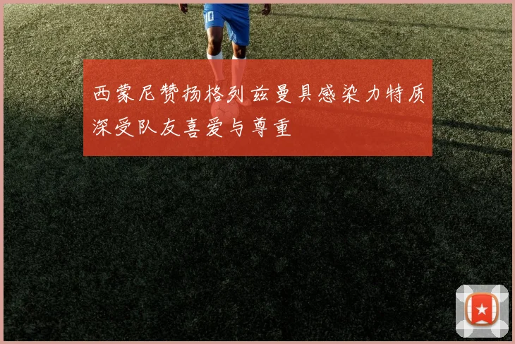 西蒙尼赞扬格列兹曼具感染力特质深受队友喜爱与尊重