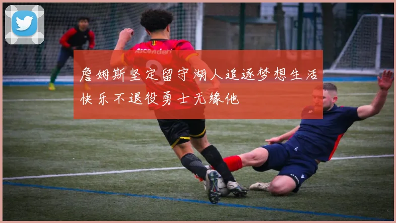 詹姆斯坚定留守湖人追逐梦想生活快乐不退役勇士无缘他