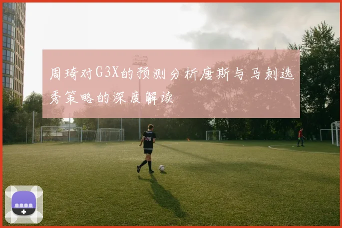 周琦对G3X的预测分析唐斯与马刺选秀策略的深度解读
