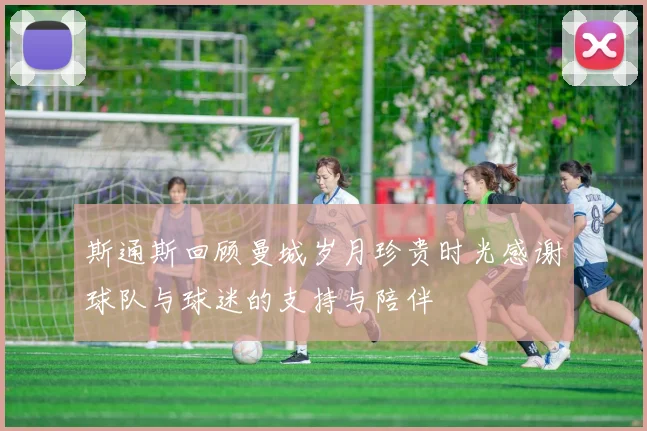 斯通斯回顾曼城岁月珍贵时光感谢球队与球迷的支持与陪伴