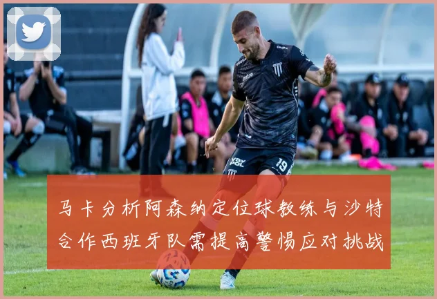 马卡分析阿森纳定位球教练与沙特合作西班牙队需提高警惕应对挑战