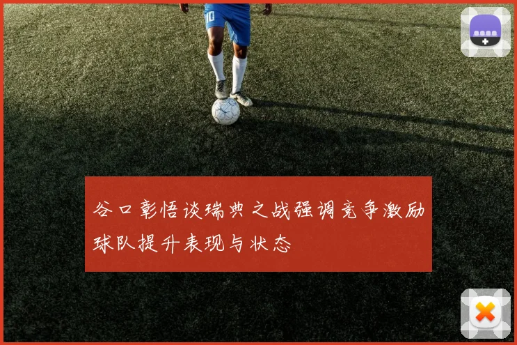 谷口彰悟谈瑞典之战强调竞争激励球队提升表现与状态