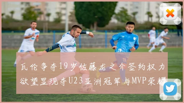 瓦伦争夺19岁佐藤龙之介签约权力欲望显现夺U23亚洲冠军与MVP荣耀