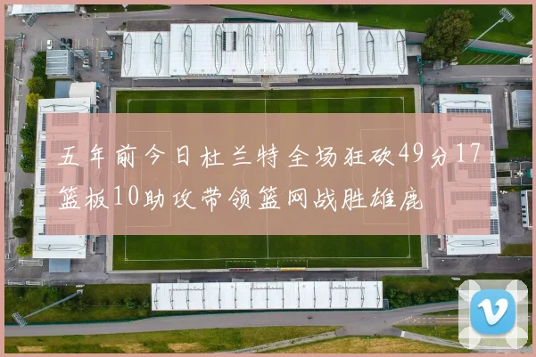 五年前今日杜兰特全场狂砍49分17篮板10助攻带领篮网战胜雄鹿