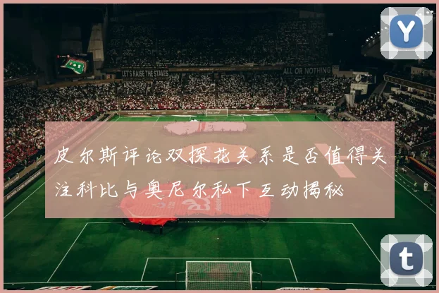 皮尔斯评论双探花关系是否值得关注科比与奥尼尔私下互动揭秘