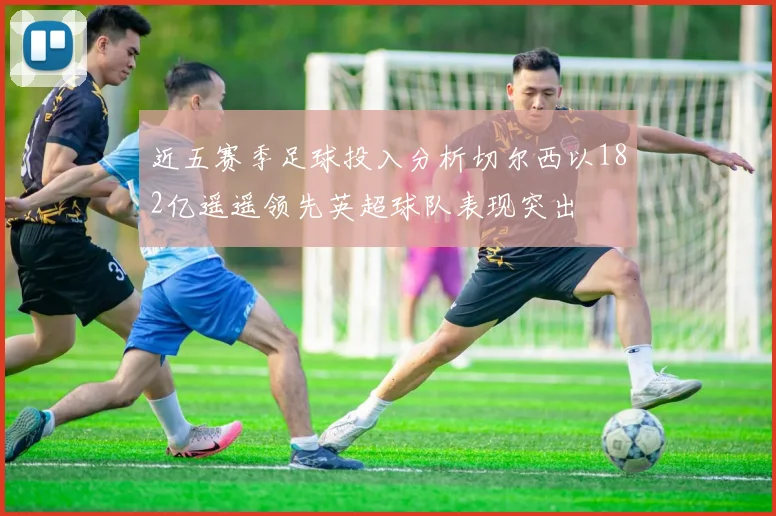 近五赛季足球投入分析切尔西以182亿遥遥领先英超球队表现突出