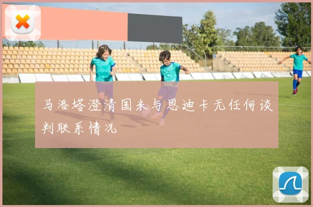 马洛塔澄清国米与恩迪卡无任何谈判联系情况